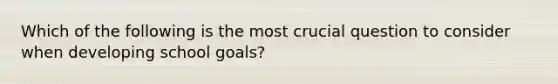 Which of the following is the most crucial question to consider when developing school goals?