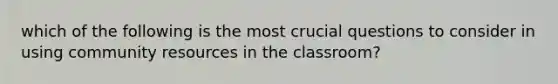 which of the following is the most crucial questions to consider in using community resources in the classroom?