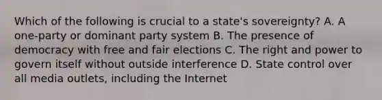 Which of the following is crucial to a state's sovereignty? A. A one-party or dominant party system B. The presence of democracy with free and fair elections C. The right and power to govern itself without outside interference D. State control over all media outlets, including the Internet