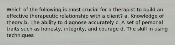 Which of the following is most crucial for a therapist to build an effective <a href='https://www.questionai.com/knowledge/kPaI18RTvU-therapeutic-relationship' class='anchor-knowledge'>therapeutic relationship</a> with a client? a. Knowledge of theory b. The ability to diagnose accurately c. A set of personal traits such as honesty, integrity, and courage d. The skill in using techniques