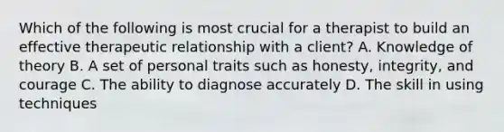 Which of the following is most crucial for a therapist to build an effective therapeutic relationship with a client? A. Knowledge of theory B. A set of personal traits such as honesty, integrity, and courage C. The ability to diagnose accurately D. The skill in using techniques