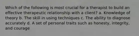 Which of the following is most crucial for a therapist to build an effective therapeutic relationship with a client? a. Knowledge of theory b. The skill in using techniques c. The ability to diagnose accurately d. A set of personal traits such as honesty, integrity, and courage