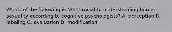 Which of the following is NOT crucial to understanding human sexuality according to cognitive psychologists? A. perception B. labeling C. evaluation D. modification