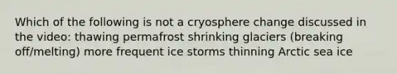 Which of the following is not a cryosphere change discussed in the video: thawing permafrost shrinking glaciers (breaking off/melting) more frequent ice storms thinning Arctic sea ice