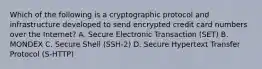 Which of the following is a cryptographic protocol and infrastructure developed to send encrypted credit card numbers over the Internet? A. Secure Electronic Transaction (SET) B. MONDEX C. Secure Shell (SSH-2) D. Secure Hypertext Transfer Protocol (S-HTTP)