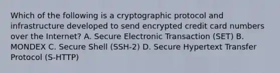 Which of the following is a cryptographic protocol and infrastructure developed to send encrypted credit card numbers over the Internet? A. Secure Electronic Transaction (SET) B. MONDEX C. Secure Shell (SSH-2) D. Secure Hypertext Transfer Protocol (S-HTTP)