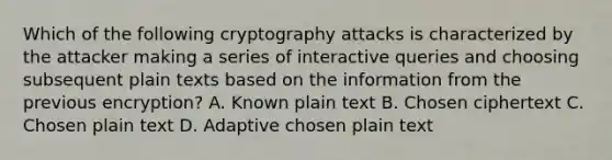 Which of the following cryptography attacks is characterized by the attacker making a series of interactive queries and choosing subsequent plain texts based on the information from the previous encryption? A. Known plain text B. Chosen ciphertext C. Chosen plain text D. Adaptive chosen plain text