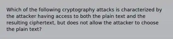 Which of the following cryptography attacks is characterized by the attacker having access to both the plain text and the resulting ciphertext, but does not allow the attacker to choose the plain text?