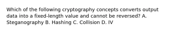 Which of the following cryptography concepts converts output data into a fixed-length value and cannot be reversed? A. Steganography B. Hashing C. Collision D. IV