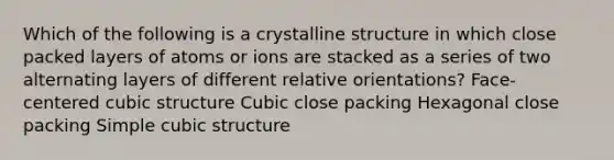 Which of the following is a crystalline structure in which close packed layers of atoms or ions are stacked as a series of two alternating layers of different relative orientations? Face-centered cubic structure Cubic close packing Hexagonal close packing Simple cubic structure