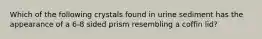 Which of the following crystals found in urine sediment has the appearance of a 6-8 sided prism resembling a coffin lid?