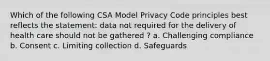 Which of the following CSA Model Privacy Code principles best reflects the statement: data not required for the delivery of health care should not be gathered ? a. Challenging compliance b. Consent c. Limiting collection d. Safeguards