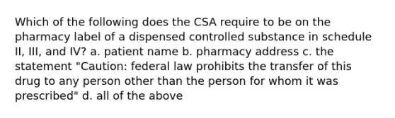 Which of the following does the CSA require to be on the pharmacy label of a dispensed controlled substance in schedule II, III, and IV? a. patient name b. pharmacy address c. the statement "Caution: federal law prohibits the transfer of this drug to any person other than the person for whom it was prescribed" d. all of the above