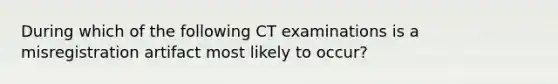 During which of the following CT examinations is a misregistration artifact most likely to occur?