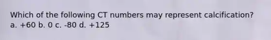 Which of the following CT numbers may represent calcification? a. +60 b. 0 c. -80 d. +125