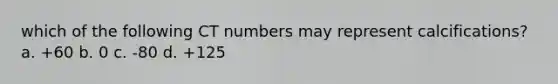 which of the following CT numbers may represent calcifications? a. +60 b. 0 c. -80 d. +125