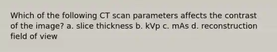 Which of the following CT scan parameters affects the contrast of the image? a. slice thickness b. kVp c. mAs d. reconstruction field of view