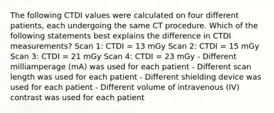 The following CTDI values were calculated on four different patients, each undergoing the same CT procedure. Which of the following statements best explains the difference in CTDI measurements? Scan 1: CTDI = 13 mGy Scan 2: CTDI = 15 mGy Scan 3: CTDI = 21 mGy Scan 4: CTDI = 23 mGy - Different milliamperage (mA) was used for each patient - Different scan length was used for each patient - Different shielding device was used for each patient - Different volume of intravenous (IV) contrast was used for each patient