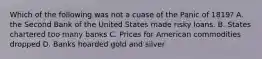 Which of the following was not a cuase of the Panic of 1819? A. the Second Bank of the United States made risky loans. B. States chartered too many banks C. Prices for American commodities dropped D. Banks hoarded gold and silver