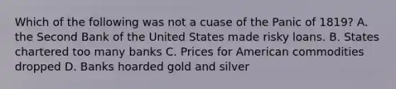 Which of the following was not a cuase of the Panic of 1819? A. the Second Bank of the United States made risky loans. B. States chartered too many banks C. Prices for American commodities dropped D. Banks hoarded gold and silver