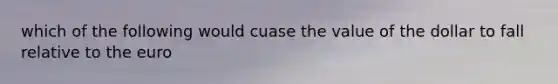 which of the following would cuase the value of the dollar to fall relative to the euro