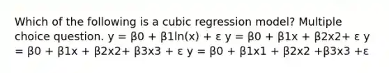 Which of the following is a cubic regression model? Multiple choice question. y = β0 + β1ln(x) + ε y = β0 + β1x + β2x2+ ε y = β0 + β1x + β2x2+ β3x3 + ε y = β0 + β1x1 + β2x2 +β3x3 +ε