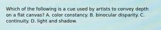 Which of the following is a cue used by artists to convey depth on a flat canvas? A. color constancy. B. binocular disparity. C. continuity. D. light and shadow.