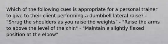 Which of the following cues is appropriate for a personal trainer to give to their client performing a dumbbell lateral raise? - "Shrug the shoulders as you raise the weights" - "Raise the arms to above the level of the chin" - "Maintain a slightly flexed position at the elbow"