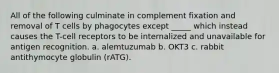 All of the following culminate in complement fixation and removal of T cells by phagocytes except _____ which instead causes the T-cell receptors to be internalized and unavailable for antigen recognition. a. alemtuzumab b. OKT3 c. rabbit antithymocyte globulin (rATG).