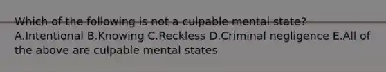 Which of the following is not a culpable mental state? A.Intentional B.Knowing C.Reckless D.Criminal negligence E.All of the above are culpable mental states