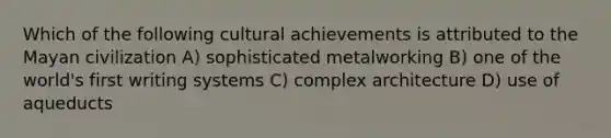 Which of the following cultural achievements is attributed to the Mayan civilization A) sophisticated metalworking B) one of the world's first writing systems C) complex architecture D) use of aqueducts