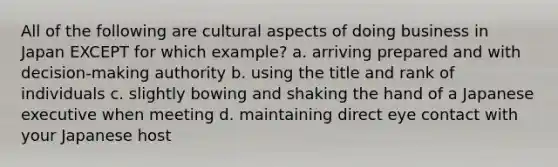 All of the following are cultural aspects of doing business in Japan EXCEPT for which example? a. arriving prepared and with decision-making authority b. using the title and rank of individuals c. slightly bowing and shaking the hand of a Japanese executive when meeting d. maintaining direct eye contact with your Japanese host