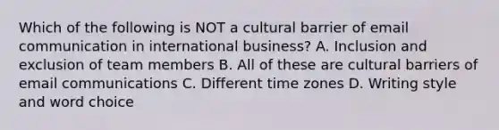 Which of the following is NOT a cultural barrier of email communication in international business? A. Inclusion and exclusion of team members B. All of these are cultural barriers of email communications C. Different time zones D. Writing style and word choice