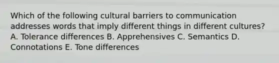 Which of the following cultural barriers to communication addresses words that imply different things in different​ cultures? A. Tolerance differences B. Apprehensives C. Semantics D. Connotations E. Tone differences