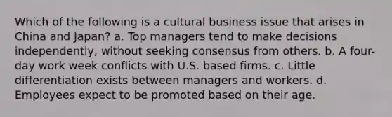 Which of the following is a cultural business issue that arises in China and Japan? a. Top managers tend to make decisions independently, without seeking consensus from others. b. A four-day work week conflicts with U.S. based firms. c. Little differentiation exists between managers and workers. d. Employees expect to be promoted based on their age.