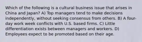 Which of the following is a cultural business issue that arises in China and Japan? A) Top managers tend to make decisions independently, without seeking consensus from others. B) A four-day work week conflicts with U.S. based firms. C) Little differentiation exists between managers and workers. D) Employees expect to be promoted based on their age.