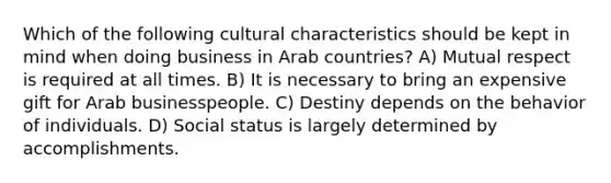 Which of the following cultural characteristics should be kept in mind when doing business in Arab countries? A) Mutual respect is required at all times. B) It is necessary to bring an expensive gift for Arab businesspeople. C) Destiny depends on the behavior of individuals. D) Social status is largely determined by accomplishments.