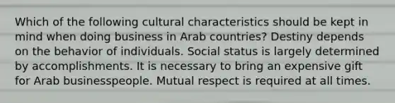 Which of the following cultural characteristics should be kept in mind when doing business in Arab countries? Destiny depends on the behavior of individuals. Social status is largely determined by accomplishments. It is necessary to bring an expensive gift for Arab businesspeople. Mutual respect is required at all times.