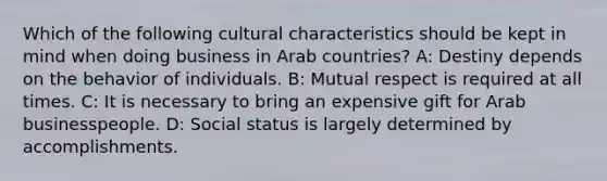 Which of the following cultural characteristics should be kept in mind when doing business in Arab countries? A: Destiny depends on the behavior of individuals. B: Mutual respect is required at all times. C: It is necessary to bring an expensive gift for Arab businesspeople. D: Social status is largely determined by accomplishments.