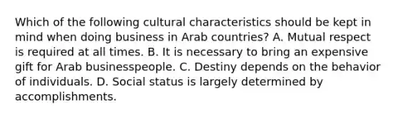 Which of the following cultural characteristics should be kept in mind when doing business in Arab countries? A. Mutual respect is required at all times. B. It is necessary to bring an expensive gift for Arab businesspeople. C. Destiny depends on the behavior of individuals. D. Social status is largely determined by accomplishments.