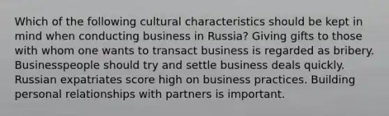 Which of the following cultural characteristics should be kept in mind when conducting business in Russia? Giving gifts to those with whom one wants to transact business is regarded as bribery. Businesspeople should try and settle business deals quickly. Russian expatriates score high on business practices. Building personal relationships with partners is important.