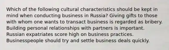 Which of the following cultural characteristics should be kept in mind when conducting business in Russia? Giving gifts to those with whom one wants to transact business is regarded as bribery. Building personal relationships with partners is important. Russian expatriates score high on business practices. Businesspeople should try and settle business deals quickly.