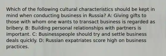 Which of the following cultural characteristics should be kept in mind when conducting business in Russia? A: Giving gifts to those with whom one wants to transact business is regarded as bribery. B: Building personal relationships with partners is important. C: Businesspeople should try and settle business deals quickly. D: Russian expatriates score high on business practices.