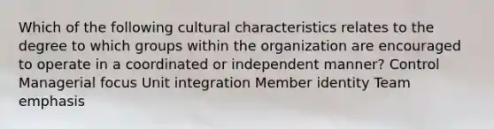 Which of the following cultural characteristics relates to the degree to which groups within the organization are encouraged to operate in a coordinated or independent manner? Control Managerial focus Unit integration Member identity Team emphasis