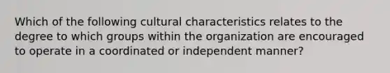 Which of the following cultural characteristics relates to the degree to which groups within the organization are encouraged to operate in a coordinated or independent manner?