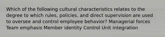 Which of the following cultural characteristics relates to the degree to which rules, policies, and direct supervision are used to oversee and control employee behavior? Managerial forces Team emphasis Member identity Control Unit integration