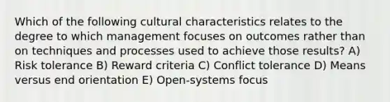 Which of the following cultural characteristics relates to the degree to which management focuses on outcomes rather than on techniques and processes used to achieve those results? A) Risk tolerance B) Reward criteria C) Conflict tolerance D) Means versus end orientation E) Open-systems focus