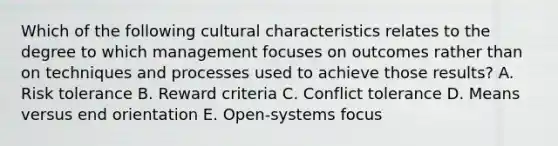 Which of the following cultural characteristics relates to the degree to which management focuses on outcomes rather than on techniques and processes used to achieve those results? A. Risk tolerance B. Reward criteria C. Conflict tolerance D. Means versus end orientation E. Open-systems focus