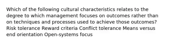 Which of the following cultural characteristics relates to the degree to which management focuses on outcomes rather than on techniques and processes used to achieve those outcomes? Risk tolerance Reward criteria Conflict tolerance Means versus end orientation Open-systems focus