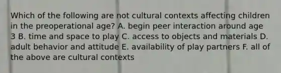 Which of the following are not cultural contexts affecting children in the preoperational age? A. begin peer interaction around age 3 B. time and space to play C. access to objects and materials D. adult behavior and attitude E. availability of play partners F. all of the above are cultural contexts